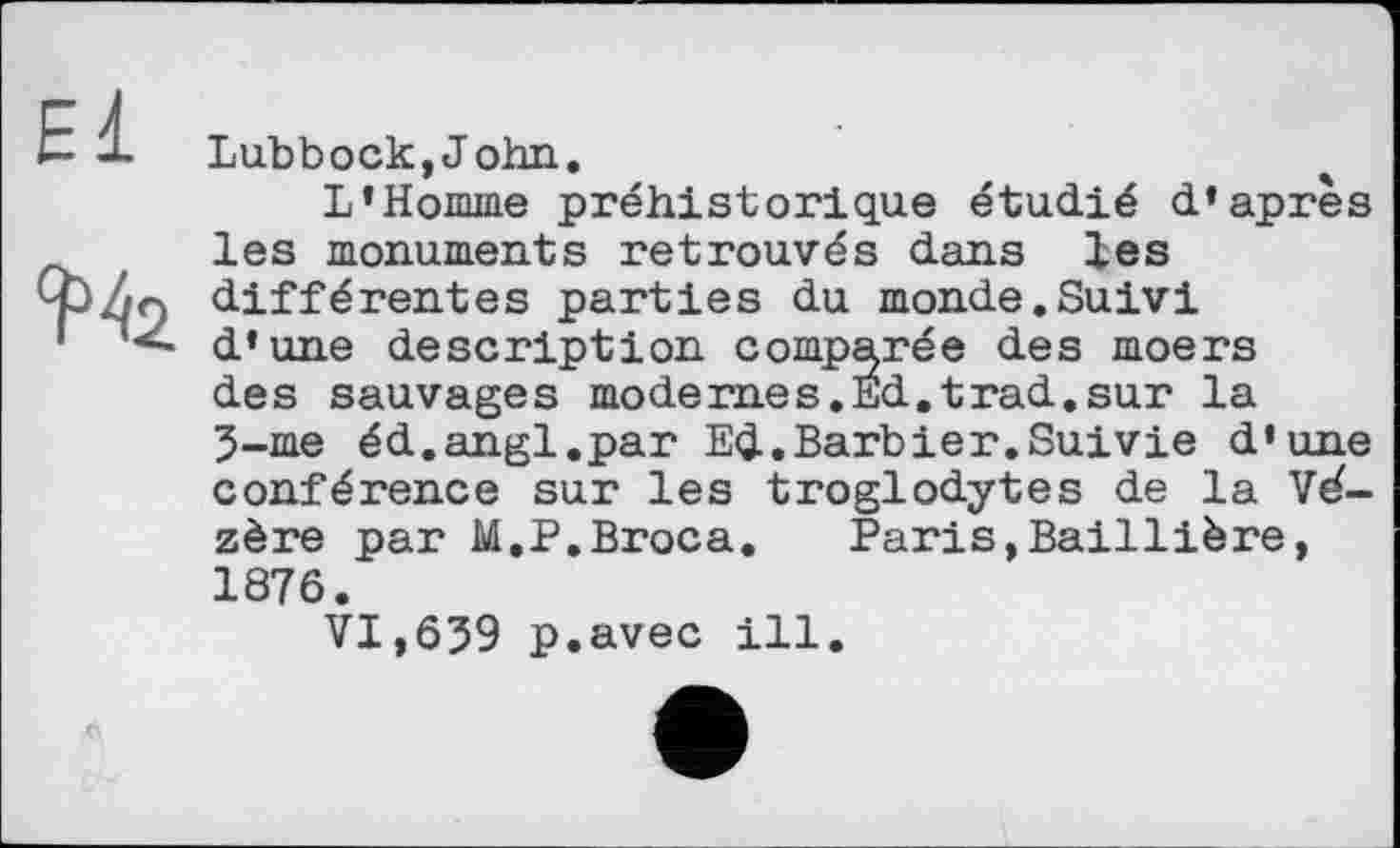 ﻿El
Lubbock,John.
L’Homme préhistorique étudié d’après les monuments retrouvés dans les différentes parties du monde.Suivi d’une description comparée des moers des sauvages modernes.Ed.trad.sur la З-me éd.angl.par Ed.Barbier.Suivie d’une conférence sur les troglodytes de la Vé-zère par M.P.Broca. Paris,Baillière, 1876.
VI,639 p.avec ill.